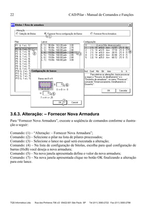 22 CAD/Pilar - Manual de Comandos e Funções
TQS Informática Ltda Rua dos Pinheiros 706 c/2 05422-001 São Paulo SP Tel (011) 3083-2722 Fax (011) 3083-2798
3.6.3. Alteração: – Fornecer Nova Armadura
Para “Fornecer Nova Armadura”, execute a seqüência de comandos conforme a ilustra-
ção a seguir:
Comando: (1) – “Alteração: – Fornecer Nova Armadura”;
Comando: (2) – Selecione o pilar na lista de pilares processados;
Comando: (3) – Selecione o lance no qual será executada a alteração;
Comando: (4) – Na lista de configuração de bitolas, escolha para qual configuração de
barras (HxB) você deseja a nova armadura;
Comando: (5) – Na nova janela apresentada defina o valor da nova armadura;
Comando: (7) – Na nova janela apresentada clique no botão OK finalizando a alteração
para este lance.
 