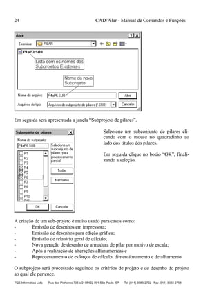 24 CAD/Pilar - Manual de Comandos e Funções
TQS Informática Ltda Rua dos Pinheiros 706 c/2 05422-001 São Paulo SP Tel (011) 3083-2722 Fax (011) 3083-2798
Em seguida será apresentada a janela “Subprojeto de pilares”.
Selecione um subconjunto de pilares cli-
cando com o mouse no quadradinho ao
lado dos títulos dos pilares.
Em seguida clique no botão “OK”, finali-
zando a seleção.
A criação de um sub-projeto é muito usado para casos como:
- Emissão de desenhos em impressora;
- Emissão de desenhos para edição gráfica;
- Emissão de relatório geral de cálculo;
- Nova geração de desenho de armadura de pilar por motivo de escala;
- Após a realização de alterações alfanuméricas e
- Reprocessamento de esforços de cálculo, dimensionamento e detalhamento.
O subprojeto será processado seguindo os critérios de projeto e de desenho do projeto
ao qual ele pertence.
 