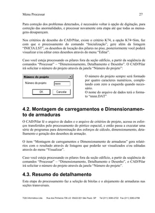 Menu Processar 27
TQS Informática Ltda Rua dos Pinheiros 706 c/2 05422-001 São Paulo SP Tel (011) 3083-2722 Fax (011) 3083-2798
Para correção dos problemas detectados, é necessário voltar à opção de digitação, para
correção das anormalidades, e processar novamente esta etapa até que todas as mensa-
gens desapareçam.
Nos critérios de desenho do CAD/Pilar, existe o critério K74, a opção K74=Sim, faz
com que o processamento do comando “Inicialização”, gere além da listagem
“INICIA.LST”, os desenhos de locação dos pilares no piso, posteriormente você poderá
visualizar e/ou editar estes desenhos através do menu “Editar”.
Caso você esteja processando os pilares fora da seção edifício, a partir da seqüência de
comandos “Processar” – “Dimensionamento, Detalhamento e Desenho”. O CAD/Pilar
irá solicitar o número do projeto através da janela “Número do projeto”:
O número do projeto sempre será formado
por quatro caracteres numéricos, comple-
tando com zero a esquerda quando neces-
sário.
O nome do arquivo de dados terá o forma-
to “nnnn.DAT”
4.2. Montagem de carregamentos e Dimensionamen-
to de armaduras
O CAD/Pilar lê o arquivo de dados e o arquivo de critérios de projeto, acessa os esfor-
ços transferidos pelo processamento do pórtico espacial, e então passa a executar uma
série de programas para determinação dos esforços de cálculo, dimensionamento, deta-
lhamento e geração dos desenhos de armação.
O item “Montagem de carregamentos e Dimensionamento de armaduras” gera relató-
rios com o resultado através de listagens que poderão ser visualizados e/ou editadas
através do menu “Visualizar”.
Caso você esteja processando os pilares fora da seção edifício, a partir da seqüência de
comandos “Processar” – “Dimensionamento, Detalhamento e Desenho”, o CAD/Pilar
irá solicitar o número do projeto através da janela “Número do projeto”.
4.3. Resumo do detalhamento
Esta etapa do processamento faz a seleção de bitolas e o alojamento de armaduras nas
seções transversais.
 