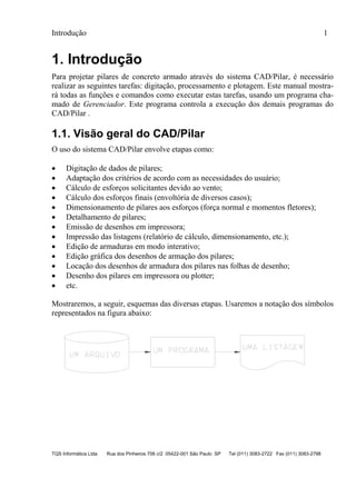 Introdução 1
TQS Informática Ltda Rua dos Pinheiros 706 c/2 05422-001 São Paulo SP Tel (011) 3083-2722 Fax (011) 3083-2798
1. Introdução
Para projetar pilares de concreto armado através do sistema CAD/Pilar, é necessário
realizar as seguintes tarefas: digitação, processamento e plotagem. Este manual mostra-
rá todas as funções e comandos como executar estas tarefas, usando um programa cha-
mado de Gerenciador. Este programa controla a execução dos demais programas do
CAD/Pilar .
1.1. Visão geral do CAD/Pilar
O uso do sistema CAD/Pilar envolve etapas como:
 Digitação de dados de pilares;
 Adaptação dos critérios de acordo com as necessidades do usuário;
 Cálculo de esforços solicitantes devido ao vento;
 Cálculo dos esforços finais (envoltória de diversos casos);
 Dimensionamento de pilares aos esforços (força normal e momentos fletores);
 Detalhamento de pilares;
 Emissão de desenhos em impressora;
 Impressão das listagens (relatório de cálculo, dimensionamento, etc.);
 Edição de armaduras em modo interativo;
 Edição gráfica dos desenhos de armação dos pilares;
 Locação dos desenhos de armadura dos pilares nas folhas de desenho;
 Desenho dos pilares em impressora ou plotter;
 etc.
Mostraremos, a seguir, esquemas das diversas etapas. Usaremos a notação dos símbolos
representados na figura abaixo:
 