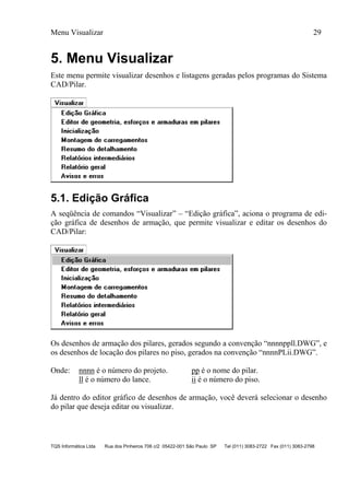 Menu Visualizar 29
TQS Informática Ltda Rua dos Pinheiros 706 c/2 05422-001 São Paulo SP Tel (011) 3083-2722 Fax (011) 3083-2798
5. Menu Visualizar
Este menu permite visualizar desenhos e listagens geradas pelos programas do Sistema
CAD/Pilar.
5.1. Edição Gráfica
A seqüência de comandos “Visualizar” – “Edição gráfica”, aciona o programa de edi-
ção gráfica de desenhos de armação, que permite visualizar e editar os desenhos do
CAD/Pilar:
Os desenhos de armação dos pilares, gerados segundo a convenção “nnnnppll.DWG”, e
os desenhos de locação dos pilares no piso, gerados na convenção “nnnnPLii.DWG”.
Onde: nnnn é o número do projeto. pp é o nome do pilar.
ll é o número do lance. ii é o número do piso.
Já dentro do editor gráfico de desenhos de armação, você deverá selecionar o desenho
do pilar que deseja editar ou visualizar.
 