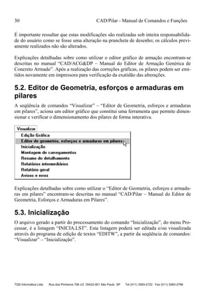 30 CAD/Pilar - Manual de Comandos e Funções
TQS Informática Ltda Rua dos Pinheiros 706 c/2 05422-001 São Paulo SP Tel (011) 3083-2722 Fax (011) 3083-2798
É importante ressaltar que estas modificações são realizadas sob inteira responsabilida-
de do usuário como se fosse uma alteração na prancheta de desenho; os cálculos previ-
amente realizados não são alterados.
Explicações detalhadas sobre como utilizar o editor gráfico de armação encontram-se
descritas no manual “CAD/ACG&DP – Manual do Editor de Armação Genérica de
Concreto Armado”. Após a realização das correções gráficas, os pilares podem ser emi-
tidos novamente em impressora para verificação da exatidão das alterações.
5.2. Editor de Geometria, esforços e armaduras em
pilares
A seqüência de comandos “Visualizar” – “Editor de Geometria, esforços e armaduras
em pilares”, aciona um editor gráfico que constitui uma ferramenta que permite dimen-
sionar e verificar o dimensionamento dos pilares de forma interativa.
Explicações detalhadas sobre como utilizar o “Editor de Geometria, esforços e armadu-
ras em pilares” encontram-se descritas no manual “CAD/Pilar – Manual do Editor de
Geometria, Esforços e Armaduras em Pilares”.
5.3. Inicialização
O arquivo gerado a partir do processamento do comando “Inicialização”, do menu Pro-
cessar, é a listagem “INICIA.LST”. Esta listagem poderá ser editada e/ou visualizada
através do programa de edição de textos “EDITW”, a partir da seqüência de comandos:
“Visualizar” – “Inicialização”.
 