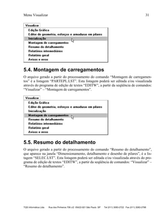 Menu Visualizar 31
TQS Informática Ltda Rua dos Pinheiros 706 c/2 05422-001 São Paulo SP Tel (011) 3083-2722 Fax (011) 3083-2798
5.4. Montagem de carregamentos
O arquivo gerado a partir do processamento do comando “Montagem de carregamen-
tos” é a listagem “PARTEPL.LST”. Esta listagem poderá ser editada e/ou visualizada
através do programa de edição de textos “EDITW”, a partir da seqüência de comandos:
“Visualizar” – “Montagem de carregamentos”.
5.5. Resumo do detalhamento
O arquivo gerado a partir do processamento do comando “Resumo do detalhamento”,
que aparece na janela “Dimensionamento, detalhamento e desenho de pilares”, é a lis-
tagem “SELEC.LST”. Esta listagem poderá ser editada e/ou visualizada através do pro-
grama de edição de textos “EDITW”, a partir da seqüência de comandos: “Visualizar” –
“Resumo do detalhamento”.
 