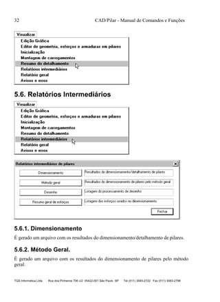 32 CAD/Pilar - Manual de Comandos e Funções
TQS Informática Ltda Rua dos Pinheiros 706 c/2 05422-001 São Paulo SP Tel (011) 3083-2722 Fax (011) 3083-2798
5.6. Relatórios Intermediários
5.6.1. Dimensionamento
É gerado um arquivo com os resultados do dimensionamento/detalhamento de pilares.
5.6.2. Método Geral.
É gerado um arquivo com os resultados do dimensionamento de pilares pelo método
geral.
 