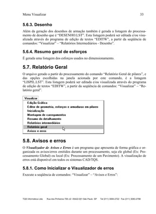 Menu Visualizar 33
TQS Informática Ltda Rua dos Pinheiros 706 c/2 05422-001 São Paulo SP Tel (011) 3083-2722 Fax (011) 3083-2798
5.6.3. Desenho
Além da geração dos desenhos de armação também é gerada a listagem do processa-
mento de desenho que é “DESENHO.LST”. Esta listagem poderá ser editada e/ou visu-
alizada através do programa de edição de textos “EDITW”, a partir da seqüência de
comandos: “Visualizar” – “Relatórios Intermediários - Desenho”.
5.6.4. Resumo geral de esforços
É gerada uma listagem dos esforços usados no dimensionamento.
5.7. Relatório Geral
O arquivo gerado a partir do processamento do comando “Relatório Geral de pilares”, e
das opções escolhidas na janela acionada por este comando, é a listagem
“LISPIL.LST”. Esta listagem poderá ser editada e/ou visualizada através do programa
de edição de textos “EDITW”, a partir da seqüência de comandos: “Visualizar” – “Re-
latório geral”.
5.8. Avisos e erros
O Visualizador de Avisos e Erros é um programa que apresenta de forma gráfica e or-
ganizada os avisos/erros emitidos durante um processamento, seja ele global (Ex: Pro-
cessamento Global) ou local (Ex: Processamento de um Pavimento). A visualização de
erros está disponível em todos os sistemas CAD/TQS.
5.8.1. Como Inicializar o Visualizador de erros
Execute a seqüência de comandos: “Visualizar” – “Avisos e Erros”:
 