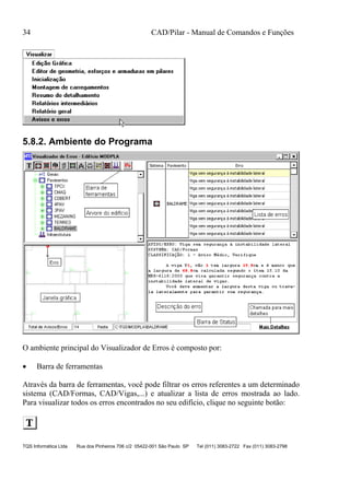 34 CAD/Pilar - Manual de Comandos e Funções
TQS Informática Ltda Rua dos Pinheiros 706 c/2 05422-001 São Paulo SP Tel (011) 3083-2722 Fax (011) 3083-2798
5.8.2. Ambiente do Programa
O ambiente principal do Visualizador de Erros é composto por:
 Barra de ferramentas
Através da barra de ferramentas, você pode filtrar os erros referentes a um determinado
sistema (CAD/Formas, CAD/Vigas,...) e atualizar a lista de erros mostrada ao lado.
Para visualizar todos os erros encontrados no seu edifício, clique no seguinte botão:
 