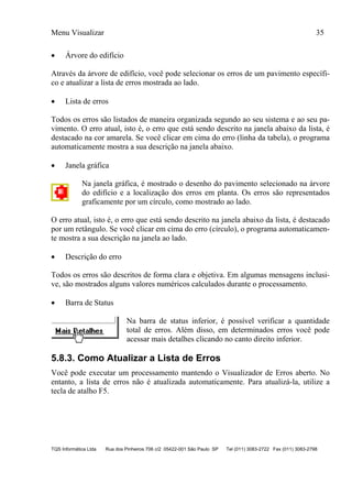 Menu Visualizar 35
TQS Informática Ltda Rua dos Pinheiros 706 c/2 05422-001 São Paulo SP Tel (011) 3083-2722 Fax (011) 3083-2798
 Árvore do edifício
Através da árvore de edifício, você pode selecionar os erros de um pavimento específi-
co e atualizar a lista de erros mostrada ao lado.
 Lista de erros
Todos os erros são listados de maneira organizada segundo ao seu sistema e ao seu pa-
vimento. O erro atual, isto é, o erro que está sendo descrito na janela abaixo da lista, é
destacado na cor amarela. Se você clicar em cima do erro (linha da tabela), o programa
automaticamente mostra a sua descrição na janela abaixo.
 Janela gráfica
Na janela gráfica, é mostrado o desenho do pavimento selecionado na árvore
do edifício e a localização dos erros em planta. Os erros são representados
graficamente por um círculo, como mostrado ao lado.
O erro atual, isto é, o erro que está sendo descrito na janela abaixo da lista, é destacado
por um retângulo. Se você clicar em cima do erro (círculo), o programa automaticamen-
te mostra a sua descrição na janela ao lado.
 Descrição do erro
Todos os erros são descritos de forma clara e objetiva. Em algumas mensagens inclusi-
ve, são mostrados alguns valores numéricos calculados durante o processamento.
 Barra de Status
Na barra de status inferior, é possível verificar a quantidade
total de erros. Além disso, em determinados erros você pode
acessar mais detalhes clicando no canto direito inferior.
5.8.3. Como Atualizar a Lista de Erros
Você pode executar um processamento mantendo o Visualizador de Erros aberto. No
entanto, a lista de erros não é atualizada automaticamente. Para atualizá-la, utilize a
tecla de atalho F5.
 