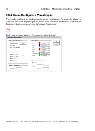 36 CAD/Pilar - Manual de Comandos e Funções
TQS Informática Ltda Rua dos Pinheiros 706 c/2 05422-001 São Paulo SP Tel (011) 3083-2722 Fax (011) 3083-2798
5.8.4. Como Configurar a Visualização
Você pode configurar os parâmetros dos erros visualizados. Por exemplo: alterar as
cores das entidades da janela gráfica, filtrar erros com uma determinada classificação.
Para isto, clique no seguinte botão da barra de ferramentas:
Então será acionada a janela “Parâmetro de Visualização”:
 