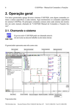 6 CAD/Pilar - Manual de Comandos e Funções
TQS Informática Ltda Rua dos Pinheiros 706 c/2 05422-001 São Paulo SP Tel (011) 3083-2722 Fax (011) 3083-2798
2. Operação geral
Um único gerenciador agrega diversos sistemas CAD/TQS, com alguns comandos co-
muns e outros específicos a cada sistema. Aqui mostraremos os comandos específicos
do sistema CAD/Pilar. Os principais comandos comuns entre cada sistema são mostra-
dos em outro manual, chamado de “CAD/TQS Manual de Comandos e Funções Ge-
rais”.
2.1. Chamando o sistema
O gerenciador CAD/TQS pode ser chamado através
de um ícone na área de trabalho ou do menu iniciar.
O gerenciador apresenta uma tela como esta:
Veja nesta tela:
 