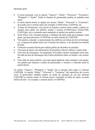 Operação geral 7
TQS Informática Ltda Rua dos Pinheiros 706 c/2 05422-001 São Paulo SP Tel (011) 3083-2722 Fax (011) 3083-2798
 O menu principal, com as opções "Arquivo", "Editar", "Processar", "Visualizar",
"Plotagem" e "Ajuda". Todas as funções do gerenciador podem ser achadas neste
menu.
 O menu lateral mostra as opções dos menus “Editar”, “Processar” e “Visualizar”,
de acordo com o sistema atual, por exemplo, CAD/Formas, CAD/Pilar, etc.
 A barra de ferramentas, com acesso às funções comuns muito usadas, contém co-
mandos para editar um edifício, mudar o sistema (CAD/Formas, Grelha-TQS,
CAD/Vigas, etc) e comandos para manipular as janelas nos painéis centrais.
 Ícone Pasta: Este comando permite a mudança da pasta atual para qualquer outra
pasta, seja para processar o CAD/Pilar ou outro sistema do CAD/TQS.
 Três painéis contendo: a representação dos edifícios em forma de árvore hierárqui-
ca, o esquema da planta atual com a locação dos pilares, e um desenho de armação
de pilar.
 Controles no painel direito para edição gráfica de desenhos de armação.
 Uma área de status com informações do projetista, além do edifício, a pasta atual.
 Uma área de mensagens. Os programas executados emitem mensagens nesta área.
Do lado da área de mensagens dois botões permitem editar ou limpar o seu conteú-
do.
 Uma linha de status inferior, com uma ajuda rápida de cada comando e três peque-
nos painéis que indicam o estado do gerenciador, o sistema e o desenho atual no
painel direito.
As opções "Arquivo", "Plotagem" e "Ajuda" são as mesmas para todos os sistemas
CAD/TQS. As opções "Editar", "Processar" e "Visualizar" são específicas do sistema
atual. O gerenciador trabalha sempre no modo de operação de um dos sistemas
CAD/TQS (o sistema atual). O sistema atual é mostrado na linha de status, na parte
inferior da tela - no exemplo, o sistema atual é o CAD/Pilar.
 