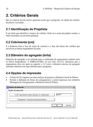 10 CAD/Pilar – Manual de Critérios de Projeto
TQS Informática Ltda Rua dos Pinheiros 706 c/2 05422-001 São Paulo SP Tel (011) 3083-2722 Fax (011) 3083-2798
2. Critérios Gerais
São os critérios da tela inicial; aparecem assim que o programa de edição de critérios
de pilares é acionado.
2.1 Identificação do Projetista
É um título que identifica o arquivo de critérios. Pode ser o nome do próprio usuário, o
título do projeto ou um nome qualquer.
2.2 Cobrimento [cm]
É a distância entre a face da seção de concreto e a face das barras dos estribos que
envolvem as barras longitudinais do pilar.
2.3 Diâmetro do agregado (brita)
Diâmetro do agregado a ser utilizado para a verificação do espaçamento mínimo entre
as barras longitudinais. A NBR6118:2003, no seu item 18.4.2.2, determina que o
espaçamento deve ser igual ou superior a 1,2 vezes o diâmetro máximo do agregado
utilizado, diâmetro este aqui definido para o programa.
2.4 Opções de impressão
 Critério K130: imprimi (ou não) critérios de projeto no Relatório Geral de Pilares;
 Permite a definição de faixas de carregamentos a serem impressas nos relatórios
Montagem de Carregamentos e Relatório Geral de Pilares.
 