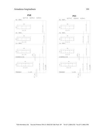 Armaduras longitudinais 101
TQS Informática Ltda Rua dos Pinheiros 706 c/2 05422-001 São Paulo SP Tel (011) 3083-2722 Fax (011) 3083-2798
20
95
100
90
82
TERREO 1:20
1:100
20
80
SOBRELOJA
20
80
1o PAV.
20
80
3o PAV.
4o PAV.
P50P50P50
1
k27=4 k28=2 k39=1
20
95
100
90
82
TERREO 1:20
1:100
20
80
SOBRELOJA
20
80
1o PAV.
20
80
3o PAV.
4o PAV.
P51P51P51
1
k27=2 k28=0 k39=1
18 ø 25
16 ø 20
16 ø 20
8 ø 20
18 ø 25
16 ø 20
16 ø 20
8 ø 20
18N4ø25c=272.5
14N2ø25c=588
4N3ø25c=486
2N1ø25c=200
16N7ø20c=472
16N9ø20c=400
8N10ø20c=398
8N11ø20c=398
8N9ø20c=400
8N10ø20c=318
18N4ø25c=272.5
2N1ø25c=200
14N2ø25c=588
4N3ø25c=486
16N7ø20c=472
 