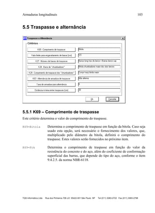 Armaduras longitudinais 103
TQS Informática Ltda Rua dos Pinheiros 706 c/2 05422-001 São Paulo SP Tel (011) 3083-2722 Fax (011) 3083-2798
5.5 Traspasse e alternância
5.5.1 K69 – Comprimento de traspasse
Este critério determina o valor do comprimento do traspasse.
K69=Bitola Determina o comprimento de traspasse em função da bitola. Caso seja
usado esta opção, será necessário o fornecimento dos valores, que,
multiplicado pelo diâmetro da bitola, definirá o comprimento do
traspasse. Estes valores serão fornecidos no próximo item.
K69=Fck Determina o comprimento de traspasse em função do valor da
resistência do concreto e do aço, além do coeficiente de conformação
superficial das barras, que depende do tipo do aço, conforme o ítem
9.4.2.5. da norma NBR-6118.
 