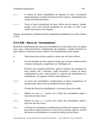Armaduras longitudinais 105
TQS Informática Ltda Rua dos Pinheiros 706 c/2 05422-001 São Paulo SP Tel (011) 3083-2722 Fax (011) 3083-2798
K27=3 O número de barras longitudinais de traspasse do lance, corresponde
obrigatoriamente ao número de barras do lance superior, independente dos
valores das bitolas dos lances.
K27=4 Todas as barras longitudinais do lance inferior são de traspasse. Apenas
quando ocorre uma restrição geométrica de um lance ao outro é que
.podem haver barras sem traspasse.
Adiante, apresentamos exemplos de barras longitudinais detalhadas com vários critérios
do K27.
5.5.4 K28 – Barra de “chumbadores”
Determina o detalhamento das barras dos chumbadores na seção transversal. Em alguns
casos, após o dimensionamento e detalhamento das armaduras, o número de barras no
lance superior é maior que no lance inferior. Esta situação pode ocorrer quando:
 Seção transversal do lance superior é menor que a do lance inferior.
 Área de armadura do lance superior é maior que a do lance inferior devido
a maiores solicitações, comprimento de flambagem, etc.
Devido a estas armaduras adicionais, apenas o traspasse das armaduras do
lance inferior não é suficiente, sendo necessário a criação de barras
complementares entre o lance inferior e o superior que denominamos de
chumbadores. Os seguintes critérios estão disponíveis:
K28=0 As barras dos chumbadores complementam as barras longitudinais de
traspasse para cobrir a área de armadura do lance superior.
A bitola das barras dos chumbadores é a mesma do lance em estudo.
K28=1 Idêntico ao caso K28=0, porém com a bitola dos chumbadores sendo a
menor das dos dois lances.
K28=2 Idêntico ao caso K28=0, porém com a bitola dos chumbadores sendo a
maior das dos dois lances.
K28=3 As barras dos chumbadores complementam as barras de traspasse no lance
para cobrir o número de barras e a área de ferro do lance superior. A bitola
das barras dos chumbadores é a menor das bitolas dos dois lances.
 
