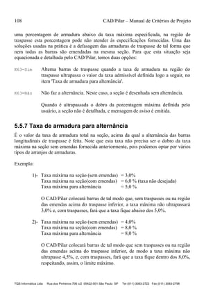 108 CAD/Pilar – Manual de Critérios de Projeto
TQS Informática Ltda Rua dos Pinheiros 706 c/2 05422-001 São Paulo SP Tel (011) 3083-2722 Fax (011) 3083-2798
uma porcentagem de armadura abaixo da taxa máxima especificada, na região de
traspasse esta porcentagem pode não atender às especificações fornecidas. Uma das
soluções usadas na prática é a defasagem das armaduras de traspasse de tal forma que
nem todas as barras são emendadas na mesma seção. Para que esta situação seja
equacionada e detalhada pelo CAD/Pilar, temos duas opções:
K63=Sim Alterna barras de traspasse quando a taxa de armadura na região do
traspasse ultrapassa o valor da taxa admissível definida logo a seguir, no
item 'Taxa de armadura para alternância'.
K63=Não Não faz a alternância. Neste caso, a seção é desenhada sem alternância.
Quando é ultrapassada o dobro da porcentagem máxima definida pelo
usuário, a seção não é detalhada, e mensagem de aviso é emitida.
5.5.7 Taxa de armadura para alternância
É o valor da taxa de armadura total na seção, acima da qual a alternância das barras
longitudinais de traspasse é feita. Note que esta taxa não precisa ser o dobro da taxa
máxima na seção sem emendas fornecida anteriormente, pois podemos optar por vários
tipos de arranjos de armaduras.
Exemplo:
1)- Taxa máxima na seção (sem emendas) = 3,0%
Taxa máxima na seção(com emendas) = 6,0 % (taxa não desejada)
Taxa máxima para alternância = 5,0 %
O CAD/Pilar colocará barras de tal modo que, sem traspasses ou na região
das emendas acima do traspasse inferior, a taxa máxima não ultrapassará
3,0% e, com traspasses, fará que a taxa fique abaixo dos 5,0%.
2)- Taxa máxima na seção (sem emendas) = 4,0%
Taxa máxima na seção(com emendas) = 8,0 %
Taxa máxima para alternância = 8,0 %
O CAD/Pilar colocará barras de tal modo que sem traspasses ou na região
das emendas acima do traspasse inferior, de modo a taxa máxima não
ultrapasse 4,5%, e, com traspasses, fará que a taxa fique dentro dos 8,0%,
respeitando, assim, o limite máximo.
 