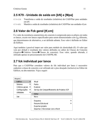 Critérios Gerais 11
TQS Informática Ltda Rua dos Pinheiros 706 c/2 05422-001 São Paulo SP Tel (011) 3083-2722 Fax (011) 3083-2798
2.5 K79 - Unidade de saída em [kN] e [Mpa]
K79=SIM Transforma a saída de resultados (relatórios) do CAD/Pilar para unidades
em kN
K79=NÃO Mantém a saída de resultados (relatórios) do CAD/Pilar nas unidades tf,cm
2.6 Valor de Fck geral [tf,cm]
É o valor da resistência característica do concreto à compressão para os pilares em todos
os lances, exceto nos lances especificados para serem dimensionados com fck diferente,
que denominamos de alternativo, a ser definido adiante. Esse valor é definido no Editor
de Edifício.
Aqui também é possível impor um valor para módulo de elasticidade (E). O valor que
vem por default é resultante dos valores definidos no editor de Classes de Concreto
(ArquivoCritérios GeraisClasses de concreto). Esse valor, quando alterado, é
utilizado apenas no processamento do CAD/PILAR.
2.7 fck individual por lance
Para que o CAD/Pilar considere valores de fck individual por lance é necessário
cadastrar a classe de concreto a ser utilizado até o piso desejado (inclusive) no Editor de
Edifício, na aba materiais. Veja a seguir:
 