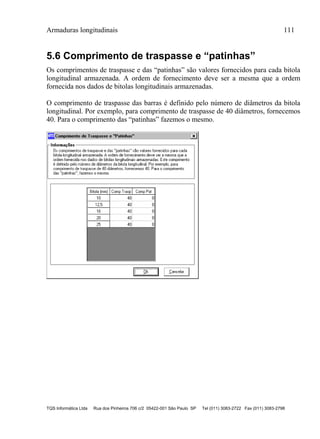 Armaduras longitudinais 111
TQS Informática Ltda Rua dos Pinheiros 706 c/2 05422-001 São Paulo SP Tel (011) 3083-2722 Fax (011) 3083-2798
5.6 Comprimento de traspasse e “patinhas”
Os comprimentos de traspasse e das “patinhas” são valores fornecidos para cada bitola
longitudinal armazenada. A ordem de fornecimento deve ser a mesma que a ordem
fornecida nos dados de bitolas longitudinais armazenadas.
O comprimento de traspasse das barras é definido pelo número de diâmetros da bitola
longitudinal. Por exemplo, para comprimento de traspasse de 40 diâmetros, fornecemos
40. Para o comprimento das “patinhas” fazemos o mesmo.
 