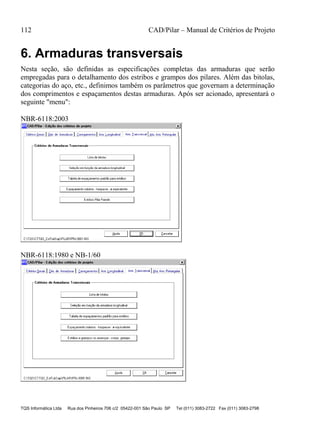 112 CAD/Pilar – Manual de Critérios de Projeto
TQS Informática Ltda Rua dos Pinheiros 706 c/2 05422-001 São Paulo SP Tel (011) 3083-2722 Fax (011) 3083-2798
6. Armaduras transversais
Nesta seção, são definidas as especificações completas das armaduras que serão
empregadas para o detalhamento dos estribos e grampos dos pilares. Além das bitolas,
categorias do aço, etc., definimos também os parâmetros que governam a determinação
dos comprimentos e espaçamentos destas armaduras. Após ser acionado, apresentará o
seguinte "menu":
NBR-6118:2003
NBR-6118:1980 e NB-1/60
 