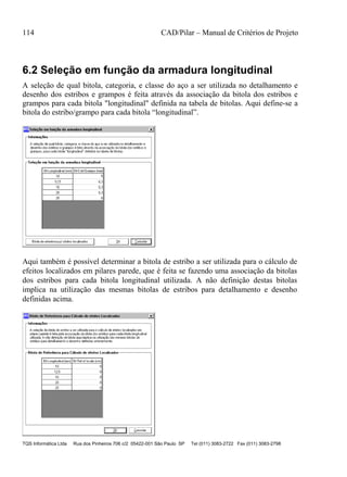 114 CAD/Pilar – Manual de Critérios de Projeto
TQS Informática Ltda Rua dos Pinheiros 706 c/2 05422-001 São Paulo SP Tel (011) 3083-2722 Fax (011) 3083-2798
6.2 Seleção em função da armadura longitudinal
A seleção de qual bitola, categoria, e classe do aço a ser utilizada no detalhamento e
desenho dos estribos e grampos é feita através da associação da bitola dos estribos e
grampos para cada bitola "longitudinal" definida na tabela de bitolas. Aqui define-se a
bitola do estribo/grampo para cada bitola “longitudinal”.
Aqui também é possível determinar a bitola de estribo a ser utilizada para o cálculo de
efeitos localizados em pilares parede, que é feita se fazendo uma associação da bitolas
dos estribos para cada bitola longitudinal utilizada. A não definição destas bitolas
implica na utilização das mesmas bitolas de estribos para detalhamento e desenho
definidas acima.
 