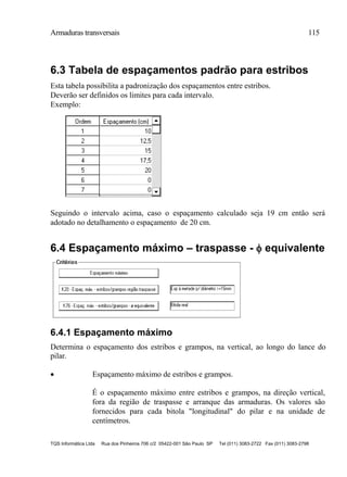 Armaduras transversais 115
TQS Informática Ltda Rua dos Pinheiros 706 c/2 05422-001 São Paulo SP Tel (011) 3083-2722 Fax (011) 3083-2798
6.3 Tabela de espaçamentos padrão para estribos
Esta tabela possibilita a padronização dos espaçamentos entre estribos.
Deverão ser definidos os limites para cada intervalo.
Exemplo:
Seguindo o intervalo acima, caso o espaçamento calculado seja 19 cm então será
adotado no detalhamento o espaçamento de 20 cm.
6.4 Espaçamento máximo – traspasse -  equivalente
6.4.1 Espaçamento máximo
Determina o espaçamento dos estribos e grampos, na vertical, ao longo do lance do
pilar.
 Espaçamento máximo de estribos e grampos.
É o espaçamento máximo entre estribos e grampos, na direção vertical,
fora da região de traspasse e arranque das armaduras. Os valores são
fornecidos para cada bitola "longitudinal" do pilar e na unidade de
centímetros.
 
