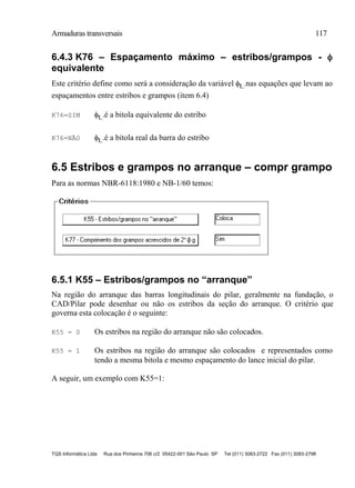 Armaduras transversais 117
TQS Informática Ltda Rua dos Pinheiros 706 c/2 05422-001 São Paulo SP Tel (011) 3083-2722 Fax (011) 3083-2798
6.4.3 K76 – Espaçamento máximo – estribos/grampos - 
equivalente
Este critério define como será a consideração da variável t..nas equações que levam ao
espaçamentos entre estribos e grampos (item 6.4)
K76=SIM t..é a bitola equivalente do estribo
K76=NÃO t..é a bitola real da barra do estribo
6.5 Estribos e grampos no arranque – compr grampo
Para as normas NBR-6118:1980 e NB-1/60 temos:
6.5.1 K55 – Estribos/grampos no “arranque”
Na região do arranque das barras longitudinais do pilar, geralmente na fundação, o
CAD/Pilar pode desenhar ou não os estribos da seção do arranque. O critério que
governa esta colocação é o seguinte:
K55 = 0 Os estribos na região do arranque não são colocados.
K55 = 1 Os estribos na região do arranque são colocados e representados como
tendo a mesma bitola e mesmo espaçamento do lance inicial do pilar.
A seguir, um exemplo com K55=1:
 