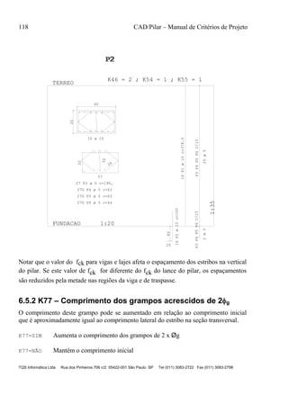 118 CAD/Pilar – Manual de Critérios de Projeto
TQS Informática Ltda Rua dos Pinheiros 706 c/2 05422-001 São Paulo SP Tel (011) 3083-2722 Fax (011) 3083-2798
35
60
57
32
26
32
40
20
P3P4P5P6C/15P3P4P5P6C/15
FUNDACAO 1:20
1:35
TERREO
P2P2P2
1
K46 = 2 ; K54 = 1 ; K55 = 1
16 ø 10
27 P3 ø 5 c=190,
27G P4 ø 5 c=63
27G P5 ø 5 c=63
27G P6 ø 5 c=44
16P1ø10c=378.5
16P2ø10c=100
25ø52ø5
Notar que o valor do fck para vigas e lajes afeta o espaçamento dos estribos na vertical
do pilar. Se este valor de fck for diferente do fck do lance do pilar, os espaçamentos
são reduzidos pela metade nas regiões da viga e de traspasse.
6.5.2 K77 – Comprimento dos grampos acrescidos de 2g
O comprimento deste grampo pode se aumentado em relação ao comprimento inicial
que é aproximadamente igual ao comprimento lateral do estribo na seção transversal.
K77=SIM Aumenta o comprimento dos grampos de 2 x Øg
K77=NÃO Mantém o comprimento inicial
 