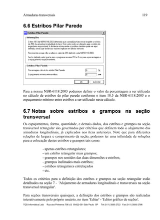 Armaduras transversais 119
TQS Informática Ltda Rua dos Pinheiros 706 c/2 05422-001 São Paulo SP Tel (011) 3083-2722 Fax (011) 3083-2798
6.6 Estribos Pilar Parede
Para a norma NBR-6118:2003 podemos definir o valor da porcentagem a ser utilizada
no cálculo de estribos de pilar parede conforme o item 18.5 da NBR-6118:2003 e o
espaçamento mínimo entre estribos a ser utilizado neste cálculo.
6.7 Notas sobre estribos e grampos na seção
transversal
Os espaçamentos, forma, quantidade, e demais dados, dos estribos e grampos na seção
transversal retangular são governados por critérios que definem todo o alojamento das
armaduras longitudinais, já explicados nos ítens anteriores. Note que para diferentes
relações de largura e comprimento da seção, podemos ter uma infinidade de soluções
para a colocação destes estribos e grampos tais como:
- apenas estribos retangulares;
- um estribo retangular mais grampos;
- grampos nos sentidos das duas dimensões e estribos;
- grampos inclinados mais estribos;
- estribos retangulares entrelaçados
- etc.
Todos os critérios para a definição dos estribos e grampos na seção retangular estão
detalhados na seção 7 - 'Alojamento de armaduras longitudinais e transversais na seção
transversal retangular'.
Para seções transversais quaisquer, a definição dos estribos e grampos são realizadas
interativamente pelo próprio usuário, no item 'Editar' - 'Editor gráfico de seções'.
 