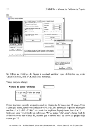 12 CAD/Pilar – Manual de Critérios de Projeto
TQS Informática Ltda Rua dos Pinheiros 706 c/2 05422-001 São Paulo SP Tel (011) 3083-2722 Fax (011) 3083-2798
No Editor de Critérios de Pilares é possível verificar essas definições, na seção
'Critérios Gerais', item 'FCK individual por lance'.
Veja o exemplo abaixo:
Como funciona: supondo um projeto onde os pilares são formados por 15 lances, Com
a definição acima, serão considerados: Fck=0.25 (tf.cm) para todos os pilares do projeto
nos lance 1 a 5, e Fck=0.20 (tf.cm) para todos os pilares do projeto nos lance 6 a 15.
Note que, uma vez definido um valor para "N" de pares FCK/Lance’ o lance final de
definição deverá ser o lance 59, mesmo que o número total de lances do projeto seja
menor que 59.
 