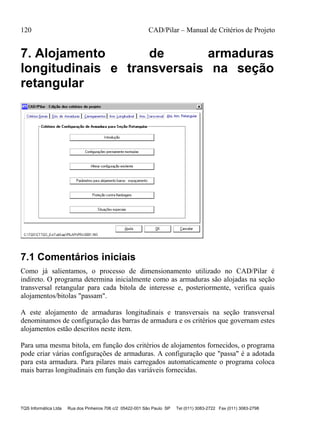 120 CAD/Pilar – Manual de Critérios de Projeto
TQS Informática Ltda Rua dos Pinheiros 706 c/2 05422-001 São Paulo SP Tel (011) 3083-2722 Fax (011) 3083-2798
7. Alojamento de armaduras
longitudinais e transversais na seção
retangular
7.1 Comentários iniciais
Como já salientamos, o processo de dimensionamento utilizado no CAD/Pilar é
indireto. O programa determina inicialmente como as armaduras são alojadas na seção
transversal retangular para cada bitola de interesse e, posteriormente, verifica quais
alojamentos/bitolas "passam".
A este alojamento de armaduras longitudinais e transversais na seção transversal
denominamos de configuração das barras de armadura e os critérios que governam estes
alojamentos estão descritos neste item.
Para uma mesma bitola, em função dos critérios de alojamentos fornecidos, o programa
pode criar várias configurações de armaduras. A configuração que "passa" é a adotada
para esta armadura. Para pilares mais carregados automaticamente o programa coloca
mais barras longitudinais em função das variáveis fornecidas.
 