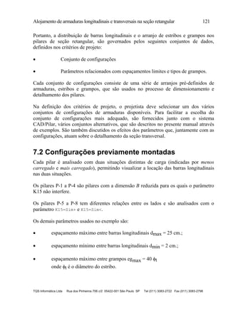 Alojamento de armaduras longitudinais e transversais na seção retangular 121
TQS Informática Ltda Rua dos Pinheiros 706 c/2 05422-001 São Paulo SP Tel (011) 3083-2722 Fax (011) 3083-2798
Portanto, a distribuição de barras longitudinais e o arranjo de estribos e grampos nos
pilares de seção retangular, são governados pelos seguintes conjuntos de dados,
definidos nos critérios de projeto:
 Conjunto de configurações
 Parâmetros relacionados com espaçamentos limites e tipos de grampos.
Cada conjunto de configurações consiste de uma série de arranjos pré-definidos de
armaduras, estribos e grampos, que são usados no processo de dimensionamento e
detalhamento dos pilares.
Na definição dos critérios de projeto, o projetista deve selecionar um dos vários
conjuntos de configurações de armaduras disponíveis. Para facilitar a escolha do
conjunto de configurações mais adequado, são fornecidos junto com o sistema
CAD/Pilar, vários conjuntos alternativos, que são descritos no presente manual através
de exemplos. São também discutidos os efeitos dos parâmetros que, juntamente com as
configurações, atuam sobre o detalhamento da seção transversal.
7.2 Configurações previamente montadas
Cada pilar é analisado com duas situações distintas de carga (indicadas por menos
carregado e mais carregado), permitindo visualizar a locação das barras longitudinais
nas duas situações.
Os pilares P-1 a P-4 são pilares com a dimensão B reduzida para os quais o parâmetro
K15 não interfere.
Os pilares P-5 a P-8 tem diferentes relações entre os lados e são analisados com o
parâmetro K15=Sim+ e K15=Sim<.
Os demais parâmetros usados no exemplo são:
 espaçamento máximo entre barras longitudinais dmax = 25 cm.;
 espaçamento mínimo entre barras longitudinais dmin = 2 cm.;
 espaçamento máximo entre grampos egmax = 40 t
onde t é o diâmetro do estribo.
 