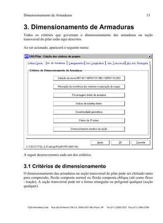 Dimensionamento de Armaduras 13
TQS Informática Ltda Rua dos Pinheiros 706 c/2 05422-001 São Paulo SP Tel (011) 3083-2722 Fax (011) 3083-2798
3. Dimensionamento de Armaduras
Todos os critérios que governam o dimensionamento das armaduras na seção
transversal do pilar estão aqui descritos.
Ao ser acionado, aparecerá o seguinte menu:
A seguir descreveremos cada um dos critérios.
3.1 Critérios de dimensionamento
O dimensionamento das armaduras na seção transversal do pilar pode ser efetuado tanto
para compressão, flexão composta normal ou flexão composta oblíqua (até como flexo
- tração). A seção transversal pode ter a forma retangular ou poligonal qualquer (seção
qualquer).
 