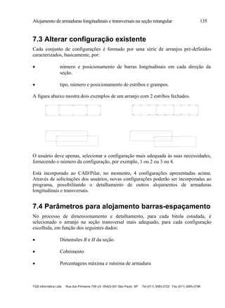 Alojamento de armaduras longitudinais e transversais na seção retangular 135
TQS Informática Ltda Rua dos Pinheiros 706 c/2 05422-001 São Paulo SP Tel (011) 3083-2722 Fax (011) 3083-2798
7.3 Alterar configuração existente
Cada conjunto de configurações é formado por uma série de arranjos pré-definidos
caracterizados, basicamente, por:
 número e posicionamento de barras longitudinais em cada direção da
seção.
 tipo, número e posicionamento de estribos e grampos.
A figura abaixo mostra dois exemplos de um arranjo com 2 estribos fechados.
O usuário deve apenas, selecionar a configuração mais adequada às suas necessidades,
fornecendo o número da configuração, por exemplo, 1 ou 2 ou 3 ou 4.
Está incorporado ao CAD/Pilar, no momento, 4 configurações apresentadas acima.
Através de solicitações dos usuários, novas configurações poderão ser incorporadas ao
programa, possibilitando o detalhamento de outros alojamentos de armaduras
longitudinais e transversais.
7.4 Parâmetros para alojamento barras-espaçamento
No processo de dimensionamento e detalhamento, para cada bitola estudada, é
selecionado o arranjo na seção transversal mais adequado, para cada configuração
escolhida, em função dos seguintes dados:
 Dimensões B e H da seção.
 Cobrimento
 Porcentagens máxima e mínima de armadura
 