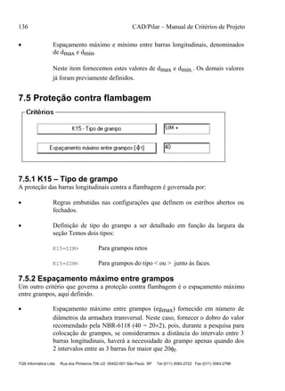 136 CAD/Pilar – Manual de Critérios de Projeto
TQS Informática Ltda Rua dos Pinheiros 706 c/2 05422-001 São Paulo SP Tel (011) 3083-2722 Fax (011) 3083-2798
 Espaçamento máximo e mínimo entre barras longitudinais, denominados
de dmax e dmin.
Neste item fornecemos estes valores de dmax e dmin.. Os demais valores
já foram previamente definidos.
7.5 Proteção contra flambagem
7.5.1 K15 – Tipo de grampo
A proteção das barras longitudinais contra a flambagem é governada por:
 Regras embutidas nas configurações que definem os estribos abertos ou
fechados.
 Definição de tipo do grampo a ser detalhado em função da largura da
seção Temos dois tipos:
K15=SIM+ Para grampos retos
K15=SIM< Para grampos do tipo < ou > junto às faces.
7.5.2 Espaçamento máximo entre grampos
Um outro critério que governa a proteção contra flambagem é o espaçamento máximo
entre grampos, aqui definido.
 Espaçamento máximo entre grampos (egmax) fornecido em número de
diâmetros da armadura transversal. Neste caso, fornecer o dobro do valor
recomendado pela NBR-6118 (40 = 202), pois, durante a pesquisa para
colocação de grampos, se considerarmos a distância do intervalo entre 3
barras longitudinais, haverá a necessidade do grampo apenas quando dos
2 intervalos entre as 3 barras for maior que 20t.
 