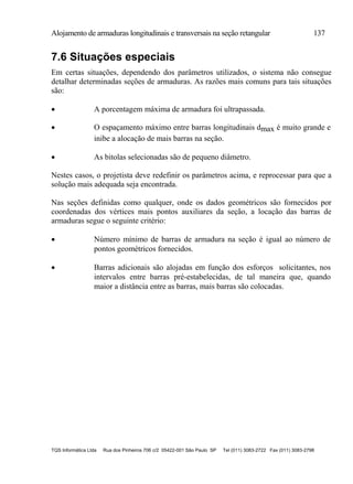Alojamento de armaduras longitudinais e transversais na seção retangular 137
TQS Informática Ltda Rua dos Pinheiros 706 c/2 05422-001 São Paulo SP Tel (011) 3083-2722 Fax (011) 3083-2798
7.6 Situações especiais
Em certas situações, dependendo dos parâmetros utilizados, o sistema não consegue
detalhar determinadas seções de armaduras. As razões mais comuns para tais situações
são:
 A porcentagem máxima de armadura foi ultrapassada.
 O espaçamento máximo entre barras longitudinais dmax é muito grande e
inibe a alocação de mais barras na seção.
 As bitolas selecionadas são de pequeno diâmetro.
Nestes casos, o projetista deve redefinir os parâmetros acima, e reprocessar para que a
solução mais adequada seja encontrada.
Nas seções definidas como qualquer, onde os dados geométricos são fornecidos por
coordenadas dos vértices mais pontos auxiliares da seção, a locação das barras de
armaduras segue o seguinte critério:
 Número mínimo de barras de armadura na seção é igual ao número de
pontos geométricos fornecidos.
 Barras adicionais são alojadas em função dos esforços solicitantes, nos
intervalos entre barras pré-estabelecidas, de tal maneira que, quando
maior a distância entre as barras, mais barras são colocadas.
 