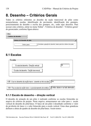 138 CAD/Pilar – Manual de Critérios de Projeto
TQS Informática Ltda Rua dos Pinheiros 706 c/2 05422-001 São Paulo SP Tel (011) 3083-2722 Fax (011) 3083-2798
8. Desenho – Critérios Gerais
Todos os critérios referentes ao desenho da seção transversal do pilar como
nomenclaturas, escalas, identificação do pavimento, identificação dos grampos,
posicionamento do desenho e escrita dos grampos, etc., estão aqui descritos. Para
acessar estes critérios, entrar no menu 'Editar' - 'Critérios de desenho' - 'Critérios gerais'
do gerenciador, conforme figura abaixo:
8.1 Escalas
8.1.1 Escala de desenho – direção vertical
O desenho de armação de um pilar é realizado conforme as escalas fornecidas no
arquivo de critérios de projeto. Neste arquivo, armazenamos um valor para a escala
vertical do desenho do pilar/lance. O lance de um pilar é desenhado conforme o valor
do pé-direito do lance e o valor fornecido para a escala vertical. Estas duas grandezas
definem a altura do quadro de desenho do pilar/lance. Assim temos:
 