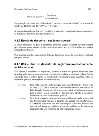 Desenho – Critérios Gerais 139
TQS Informática Ltda Rua dos Pinheiros 706 c/2 05422-001 São Paulo SP Tel (011) 3083-2722 Fax (011) 3083-2798
Altura do quadro=
Pé-direto
Escala vertical
Por exemplo, se temos um pé-direito de 3 metros e escala vertical de 35, a altura do
quadro de desenho será de = 300 / 35 = 8.57 cm.
A largura do quadro de desenho é variável, selecionado pelo próprio sistema, conforme
as dimensões do pilar e detalhes de armação.
8.1.2 Escala de desenho – seção transversal
A seção transversal do pilar é desenhada com uma escala escolhida automaticamente
pelo sistema, como sendo a mais conveniente entre as 3 (três) escalas alternativas
fornecidas neste item.
Para um mesmo pilar, numa mesma folha de desenho, a escala da seção transversal será
sempre a mesma.
8.1.3 K95 – Usar no desenho da seção transversal somente
as três escalas
Esta opção é necessária e importante, quando a altura do quadro reservado para
desenho, valor determinado conforme a escala fornecida pelo usuário e pela definição
escolhida para o critério K94, for insuficiente em tamanho para desenhar todos os
elementos gráficos. Duas opções estão disponíveis:
K95=Sim Para cada valor de escala da seção transversal fornecida, (de um total
de três), o CAD/Pilar posiciona o desenho dos estribos abaixo e/ou ao
lado da seção de concreto. Se a área reservada for insuficiente mesmo
para a maior escala definida, o desenho será gerado e ocorrerão
interferências entre os elementos gráficos.
K95=Não Se a área reservada para os elementos gráficos da seção transversal
não for suficiente para que o desenho seja gerado sem interferências,
o CAD/Pilar determina uma nova escala para o desenho da seção em
corte de tal forma que todos os elementos gráficos se localizem na
área reservada com o mínimo de interferências possíveis.
 