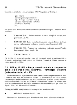 14 CAD/Pilar – Manual de Critérios de Projeto
TQS Informática Ltda Rua dos Pinheiros 706 c/2 05422-001 São Paulo SP Tel (011) 3083-2722 Fax (011) 3083-2798
Os esforços solicitantes considerados pelo CAD/Pilar podem ser de origem:
- peso próprio
- sobrecarga ou cargas acidentais
- ação de cargas horizontais (vento)
- devido a excentricidades acidentais
- esforços de 2ª ordem
- etc.
Há quatro casos distintos de dimensionamento que são tratados pelo CAD/Pilar. Estes
casos são:
 NBR-6118:2003 – Dimensionamento à flexão composta oblíqua para
pilares com   200.
 NBR-6118:1980 - Força normal centrada como compressão simples, força
normal excêntrica com verificação interativa para pilares com   80.
 NBR-6118:1980 - Força normal centrada ou excêntrica com verificação
interativa para pilares com   80.
 NB-1/60 - Processo "".
Os critérios de projeto pertinentes a cada um dos casos acima ficam disponíveis e
devem ser validados em cada projeto, no Editor de Critérios de Pilares, conforme a
opção por um deles é feita.
3.1.1 NBR-6118:1980 – Força normal centrada - compressão
simples e Força normal excêntrica - verificação interativa
(Índice de esbeltez -   80)
O dimensionamento da seção transversal pode ser realizado a compressão simples pelo
CAD/Pilar caso seja do interesse do usuário. As simplificações de flexão normal
composta para compressão simples são muito interessantes quando o dimensionamento
é feito manualmente. No caso do CAD/Pilar, aconselhamos a adoção do método mais
geral de dimensionamento pois, assim, não são realizadas simplificações que levam, em
alguns casos, a um acréscimo de armaduras.
Esta opção é válida para pilares curtos ou longos como descrito abaixo:
 Pilares com índice de esbeltez  40.
 