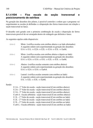 140 CAD/Pilar – Manual de Critérios de Projeto
TQS Informática Ltda Rua dos Pinheiros 706 c/2 05422-001 São Paulo SP Tel (011) 3083-2722 Fax (011) 3083-2798
8.1.4 K94 – Fixa escala da seção transversal e
posicionamento de estribos
Na geração dos desenhos dos pilares, é possível controlar a ordem que o programa vai
experimentar as escalas já definidas e a disposição dos ferros transversais em relação a
seção transversal no lance.
O desenho será gerado com a primeira combinação de escala e disposição de ferros
transversais possível de ser arranjada dentro do retângulo que delimita o lance.
As seguintes opções estão disponíveis:
K94=0 Misto (verifica escalas com estribos abaixo e ao lado alternados)
A seguinte ordem será experimentada na geração dos desenhos
E1A  E1L  E2A  E2L  E3A  E3L  EarbL
K94=1 Misto (verifica escalas com estribos abaixo e depois ao lado)
A seguinte ordem será experimentada na geração dos desenhos
E1A  E2A  E3A  E1L  E2L  E3L  EarbL
K94=2 Abaixo (verifica escalas somente com estribos abaixo)
A seguinte ordem será experimentada na geração dos desenhos
E1A  E2A  E3A  EarbA
K94=3 Lateral (verifica escalas somente com estribos ao lado)
A seguinte ordem será experimentada na geração dos desenhos
E1L  E2L  E3L  EarbL
Sendo:
E 1A - 1o
Valor de escala - seção transversal (Com estribos abaixo)
E 2A - 2o
Valor de escala - seção transversal (Com estribos abaixo)
E 3A - 3o
Valor de escala - seção transversal (Com estribos abaixo)
E arb A - Escala arbitrária - seção transversal (Com estribos abaixo)
E 1L - 1o
Valor de escala - seção transversal (Com estribos ao lado)
E 2L - 2o
Valor de escala - seção transversal (Com estribos ao lado)
E 3L - 3o
Valor de escala - seção transversal (Com estribos ao lado)
E arb L - Escala arbitrária - seção transversal (Com estribos ao lado)
 