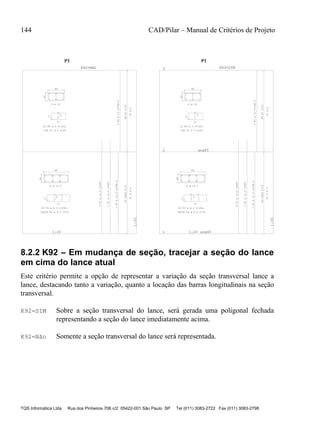 144 CAD/Pilar – Manual de Critérios de Projeto
TQS Informática Ltda Rua dos Pinheiros 706 c/2 05422-001 São Paulo SP Tel (011) 3083-2722 Fax (011) 3083-2798
20
60
57
17
17
P32XP4C/15
1:20
1:35
20
40
37
17
17
P6P7C/15
P1P1P1
1
K42=NAO
20
60
57
17
17
P32XP4C/15
1 1:20
1:35
ang45
20
40
37
17
17
P6P7C/15
2 ang45
3
P1P1P1
1
K42=SIM
8 ø 12.5
23 P3 ø 6.3 c=163,
2X23G P4 ø 6.3 c=32
5P1ø12.5c=400
1P1ø12.5c=400
2P2ø12.5c=348.5
23ø6.3
6 ø 10
23 P6 ø 5 c=120,
23G P7 ø 5 c=29
6P5ø10c=348.5
23ø5
8 ø 12.5
23 P3 ø 6.3 c=163,
2X23G P4 ø 6.3 c=32
5P1ø12.5c=400
1P1ø12.5c=400
2P2ø12.5c=348.5
23ø6.3
6 ø 10
23 P6 ø 5 c=120,
23G P7 ø 5 c=29
6P5ø10c=348.5
23ø5
8.2.2 K92 – Em mudança de seção, tracejar a seção do lance
em cima do lance atual
Este critério permite a opção de representar a variação da seção transversal lance a
lance, destacando tanto a variação, quanto a locação das barras longitudinais na seção
transversal.
K92=SIM Sobre a seção transversal do lance, será gerada uma poligonal fechada
representando a seção do lance imediatamente acima.
K92=Não Somente a seção transversal do lance será representada.
 