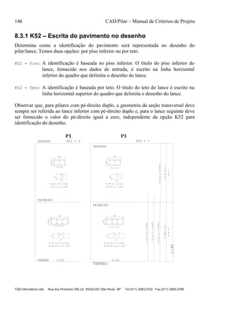 146 CAD/Pilar – Manual de Critérios de Projeto
TQS Informática Ltda Rua dos Pinheiros 706 c/2 05422-001 São Paulo SP Tel (011) 3083-2722 Fax (011) 3083-2798
8.3.1 K52 – Escrita do pavimento no desenho
Determina como a identificação do pavimento será representada no desenho do
pilar/lance. Temos duas opções: por piso inferior ou por teto.
K52 = Piso A identificação é baseada no piso inferior. O título do piso inferior do
lance, fornecido nos dados de entrada, é escrito na linha horizontal
inferior do quadro que delimita o desenho do lance.
K52 = Teto A identificação é baseada por teto. O título do teto do lance é escrito na
linha horizontal superior do quadro que delimita o desenho do lance.
Observar que, para pilares com pé-direito duplo, a geometria da seção transversal deve
sempre ser referida ao lance inferior com pé-direito duplo e, para o lance seguinte deve
ser fornecido o valor do pé-direito igual a zero, independente da opção K52 para
identificação do desenho.
P1P1P1
1
TERREO
1:35
P1P1P1
1
40
20
17
17
37
60
20
17
17
57
K52 = 0 K52 = 1SEGUNDO
PRIMEIRO
TERREO 1:20 1:20
PRIMEIRO
SEGUNDO
P6P7C/15
17
37
17
40
20
P32XP4C/15
60
20
17
17
57
6 ø 10
23 P6 ø 5 c=120,
23G P7 ø 5 c=29
8 ø 12.5
23 P3 ø 6.3 c=163,
2X23G P4 ø 6.3 c=32
23ø5
6P5ø10c=348.5
23G P7 ø 5 c=29
23 P6 ø 5 c=120,
6 ø 10 23ø6.3
2P2ø12.5c=348.5
1P1ø12.5c=400
5P1ø12.5c=400
8 ø 12.5
23 P3 ø 6.3 c=163,
2X23G P4 ø 6.3 c=32
 