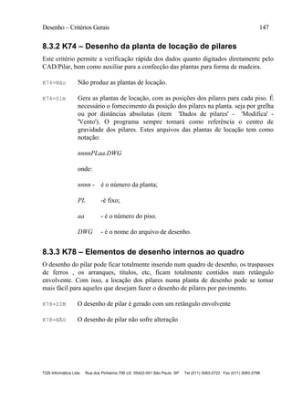 Desenho – Critérios Gerais 147
TQS Informática Ltda Rua dos Pinheiros 706 c/2 05422-001 São Paulo SP Tel (011) 3083-2722 Fax (011) 3083-2798
8.3.2 K74 – Desenho da planta de locação de pilares
Este critério permite a verificação rápida dos dados quanto digitados diretamente pelo
CAD/Pilar, bem como auxiliar para a confecção das plantas para forma de madeira.
K74=Não Não produz as plantas de locação.
K74=Sim Gera as plantas de locação, com as posições dos pilares para cada piso. É
necessário o fornecimento da posição dos pilares na planta. seja por grelha
ou por distâncias absolutas (item 'Dados de pilares' - 'Modifica' -
'Vento'). O programa sempre tomará como referência o centro de
gravidade dos pilares. Estes arquivos das plantas de locação tem como
notação:
nnnnPLaa.DWG
onde:
nnnn - é o número da planta;
PL -é fixo;
aa - é o número do piso.
DWG - é o nome do arquivo de desenho.
8.3.3 K78 – Elementos de desenho internos ao quadro
O desenho do pilar pode ficar totalmente inserido num quadro de desenho, os traspasses
de ferros , os arranques, títulos, etc, ficam totalmente contidos num retângulo
envolvente. Com isso, a locação dos pilares numa planta de desenho pode se tornar
mais fácil para aqueles que desejam fazer o desenho de pilares por pavimento.
K78=SIM O desenho de pilar é gerado com um retângulo envolvente
K78=NÃO O desenho de pilar não sofre alteração
 