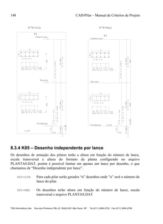 148 CAD/Pilar – Manual de Critérios de Projeto
TQS Informática Ltda Rua dos Pinheiros 706 c/2 05422-001 São Paulo SP Tel (011) 3083-2722 Fax (011) 3083-2798
20
70
10 N1
28C N3 C/12 C=180
3x28 N4 C/12 C=30 '6'
10N1C=340
D10A
10N2C=90
40
N33xN4
25C/12
N33xN4
3C/12
0
Fundacao
300
1:20
1:35
20
70
10 N5
25C N3 C/12 C=180
3x25 N4 C/12 C=30 '6'
10N5C=298.5
N33xN4
25C/12
1
2
Terreo
Cobertura
300
P1
20
70
10 N1
28C N3 C/12 C=180
3x28 N4 C/12 C=30 '6'
10N1C=340
D10A
10N2C=90
40
N33xN4
25C/12
N33xN4
3C/12
0
300
Fundacao
1:20
1:35
20
70
10 N5
25C N3 C/12 C=180
3x25 N4 C/12 C=30 '6'
10N5C=298.5
N33xN4
25C/12
1
2
300
Terreo
Cobertura
P1
K78=NaoK78=Sim
ø 10
ø 5
ø 5
ø10
ø10
ø5ø5
ø 10
ø 5
ø 5
ø10
ø5
ø 10
ø 5
ø 5
ø10
ø10
ø5ø5
ø 10
ø 5
ø 5
ø10
ø5
8.3.4 K85 – Desenho independente por lance
Os desenhos de armação dos pilares terão a altura em função do número de lance,
escala transversal e altura do formato da planta configurado no arquivo
PLANTAS.DAT, porém é possível limitar em apenas um lance por desenho, o que
chamamos de “Desenho independente por lance”.
K85=SIM Para cada pilar serão gerados “n” desenhos onde ”n” será o número de
lance do pilar.
K85=NÃO Os desenhos terão altura em função do número de lance, escala
transversal e arquivo PLANTAS.DAT
 
