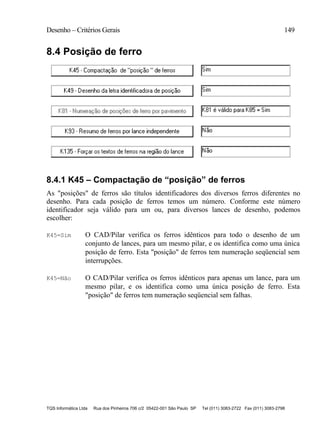 Desenho – Critérios Gerais 149
TQS Informática Ltda Rua dos Pinheiros 706 c/2 05422-001 São Paulo SP Tel (011) 3083-2722 Fax (011) 3083-2798
8.4 Posição de ferro
8.4.1 K45 – Compactação de “posição” de ferros
As "posições" de ferros são títulos identificadores dos diversos ferros diferentes no
desenho. Para cada posição de ferros temos um número. Conforme este número
identificador seja válido para um ou, para diversos lances de desenho, podemos
escolher:
K45=Sim O CAD/Pilar verifica os ferros idênticos para todo o desenho de um
conjunto de lances, para um mesmo pilar, e os identifica como uma única
posição de ferro. Esta "posição" de ferros tem numeração seqüencial sem
interrupções.
K45=Não O CAD/Pilar verifica os ferros idênticos para apenas um lance, para um
mesmo pilar, e os identifica como uma única posição de ferro. Esta
"posição" de ferros tem numeração seqüencial sem falhas.
 