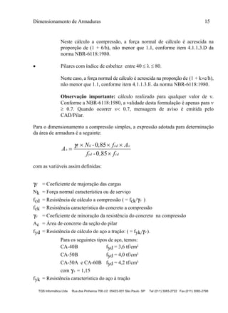 Dimensionamento de Armaduras 15
TQS Informática Ltda Rua dos Pinheiros 706 c/2 05422-001 São Paulo SP Tel (011) 3083-2722 Fax (011) 3083-2798
Neste cálculo a compressão, a força normal de cálculo é acrescida na
proporção de (1 + 6/h), não menor que 1.1, conforme item 4.1.1.3.D da
norma NBR-6118:1980.
 Pilares com índice de esbeltez entre 40    80.
Neste caso, a força normal de cálculo é acrescida na proporção de (1 + ke/h),
não menor que 1.1, conforme item 4.1.1.3.E. da norma NBR-6118:1980.
Observação importante: cálculo realizado para qualquer valor de .
Conforme a NBR-6118:1980, a validade desta formulação é apenas para 
 0.7. Quando ocorrer  0.7, mensagem de aviso é emitida pelo
CAD/Pilar.
Para o dimensionamento a compressão simples, a expressão adotada para determinação
da área de armadura é a seguinte:
A
N - , f A
f - , f
s
f k cd c
yd cd

  

 0 85
0 85
com as variáveis assim definidas:
f = Coeficiente de majoração das cargas
Nk = Força normal característica ou de serviço
fcd = Resistência de cálculo a compressão ( = fck/c )
fck = Resistência característica do concreto a compressão
c = Coeficiente de minoração da resistência do concreto na compressão
Ac = Área de concreto da seção do pilar
fyd = Resistência de cálculo do aço a tração: ( = fyk/s ).
Para os seguintes tipos de aço, temos:
CA-40B fyd = 3,6 tf/cm²
CA-50B fyd = 4,0 tf/cm²
CA-50A e CA-60B fyd = 4,2 tf/cm²
com s = 1,15
fyk = Resistência característica do aço à tração
 