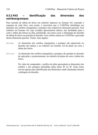 154 CAD/Pilar – Manual de Critérios de Projeto
TQS Informática Ltda Rua dos Pinheiros 706 c/2 05422-001 São Paulo SP Tel (011) 3083-2722 Fax (011) 3083-2798
8.5.2 K43 – Identificação das dimensões dos
estribos/grampos
Para emissão da tabela de ferros em relatório impresso no formato A4, contendo o
esquema de cada ferro, sem escala, é necessário que o CAD/Pilar identifique nos
desenhos dos estribos retangulares e grampos suas respectivas dimensões parciais. Este
relatório em formato A4, cujo exemplo apresentamos abaixo, traz facilidades para o
corte e dobra das barras na obra, permitindo, em certos casos a eliminação do desenho
da tabela de ferros na prancha de desenho. Este critério ordena ao CAD/Pilar a gravação
destas dimensões parciais. Temos duas opções:
K43=Não As dimensões dos estribos retangulares e grampos não aparecerão no
desenho dos pilares e no relatório em formato A4 do plano de corte e
dobra dos ferros.
K43=Sim As dimensões dos estribos retangulares e grampos são geradas no desenho
de cada pilar e, posteriormente, no relatório do plano de corte e dobra dos
ferros.
No vídeo do computador, o gráfico do pilar apresentará as dimensões dos
estribos e dos grampos precedidas pelas letras 'B' ou 'H'. Estas letras
servem apenas para identificação das dimensões sendo eliminadas durante
a plotagem do desenho.
 