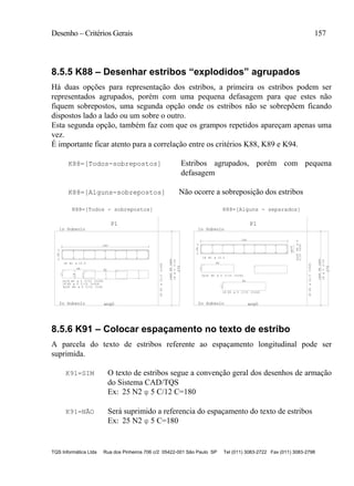 Desenho – Critérios Gerais 157
TQS Informática Ltda Rua dos Pinheiros 706 c/2 05422-001 São Paulo SP Tel (011) 3083-2722 Fax (011) 3083-2798
8.5.5 K88 – Desenhar estribos “explodidos” agrupados
Há duas opções para representação dos estribos, a primeira os estribos podem ser
representados agrupados, porém com uma pequena defasagem para que estes não
fiquem sobrepostos, uma segunda opção onde os estribos não se sobrepõem ficando
dispostos lado a lado ou um sobre o outro.
Esta segunda opção, também faz com que os grampos repetidos apareçam apenas uma
vez.
É importante ficar atento para a correlação entre os critérios K88, K89 e K94.
K88=[Todos-sobrepostos] Estribos agrupados, porém com pequena
defasagem
K88=[Alguns-sobrepostos] Não ocorre a sobreposição dos estribos
18N1C=325
1
2o Subsolo
270
ang0
2
1o Subsolo
3x18 N4 C/15 C=30
20
180
18 N1
2xN5N63xN4
18C/15
N2 C/15 C=182
N3 C/15 C=22618
2x18
9068
17
18
17
20
180
18 N1
3x18N4
C/15C=30
D18A
18N1C=325
2xN5N63xN4
18C/15
1
2o Subsolo
270
ang0
2
1o Subsolo
N2 C/15 C=182
68
17
N3 C/15 C=226
17
90
18
2x18
P1P1
K88=[Alguns - separados]K88=[Todos - sobrepostos]
ø12.5
ø 5
ø 12.5
ø5
ø 5
ø 5
ø 12.5
ø5
ø12.5
ø5
ø 5
ø 5
8.5.6 K91 – Colocar espaçamento no texto de estribo
A parcela do texto de estribos referente ao espaçamento longitudinal pode ser
suprimida.
K91=SIM O texto de estribos segue a convenção geral dos desenhos de armação
do Sistema CAD/TQS
Ex: 25 N2 φ 5 C/12 C=180
K91=NÃO Será suprimido a referencia do espaçamento do texto de estribos
Ex: 25 N2 φ 5 C=180
 