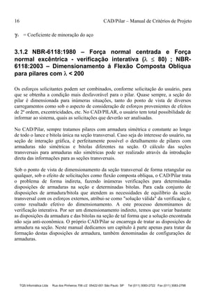 16 CAD/Pilar – Manual de Critérios de Projeto
TQS Informática Ltda Rua dos Pinheiros 706 c/2 05422-001 São Paulo SP Tel (011) 3083-2722 Fax (011) 3083-2798
s = Coeficiente de minoração do aço
3.1.2 NBR-6118:1980 – Força normal centrada e Força
normal excêntrica - verificação interativa (  80) ; NBR-
6118:2003 – Dimensionamento á Flexão Composta Oblíqua
para pilares com  < 200
Os esforços solicitantes podem ser combinados, conforme solicitação do usuário, para
que se obtenha a condição mais desfavorável para o pilar. Quase sempre, a seção do
pilar é dimensionada para inúmeras situações, tanto do ponto de vista de diversos
carregamentos como sob o aspecto de consideração de esforços provenientes de efeitos
de 2ª ordem, excentricidades, etc. No CAD/PILAR, o usuário tem total possibilidade de
informar ao sistema, quais as solicitações que deverão ser analisadas.
No CAD/Pilar, sempre tratamos pilares com armadura simétrica e constante ao longo
de todo o lance e bitola única na seção transversal. Caso seja do interesse do usuário, na
seção de interação gráfica, é perfeitamente possível o detalhamento de pilares com
armaduras não simétricas e bitolas diferentes na seção. O cálculo das seções
transversais para armaduras não simétricas pode ser realizado através da introdução
direta das informações para as seções transversais.
Sob o ponto de vista de dimensionamento da seção transversal de forma retangular ou
qualquer, sob o efeito de solicitações como flexão composta oblíqua, o CAD/Pilar trata
o problema de forma indireta, fazendo inúmeras verificações para determinadas
disposições de armaduras na seção e determinadas bitolas. Para cada conjunto de
disposições de armadura/bitola que atendem as necessidades de equilíbrio da seção
transversal com os esforços externos, atribui-se como "solução válida" da verificação e,
como resultado efetivo do dimensionamento. A este processo denominamos de
verificação interativa. Por ser um dimensionamento indireto, temos que variar bastante
as disposições da armadura e das bitolas na seção de tal forma que a solução encontrada
não seja anti-econômica. O próprio CAD/Pilar se encarrega de tratar as disposições de
armadura na seção. Neste manual dedicamos um capítulo à parte apenas para tratar da
formação destas disposições de armadura, também denominadas de configurações de
armaduras.
 