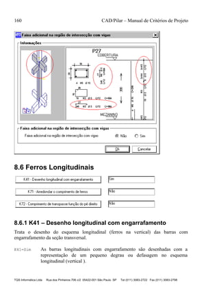 160 CAD/Pilar – Manual de Critérios de Projeto
TQS Informática Ltda Rua dos Pinheiros 706 c/2 05422-001 São Paulo SP Tel (011) 3083-2722 Fax (011) 3083-2798
8.6 Ferros Longitudinais
8.6.1 K41 – Desenho longitudinal com engarrafamento
Trata o desenho do esquema longitudinal (ferros na vertical) das barras com
engarrafamento da seção transversal.
K41=Sim As barras longitudinais com engarrafamento são desenhadas com a
representação de um pequeno degrau ou defasagem no esquema
longitudinal (vertical ).
 