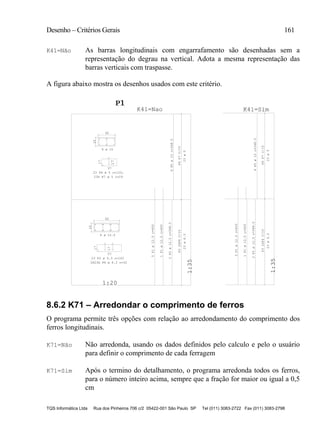 Desenho – Critérios Gerais 161
TQS Informática Ltda Rua dos Pinheiros 706 c/2 05422-001 São Paulo SP Tel (011) 3083-2722 Fax (011) 3083-2798
K41=Não As barras longitudinais com engarrafamento são desenhadas sem a
representação do degrau na vertical. Adota a mesma representação das
barras verticais com traspasse.
A figura abaixo mostra os desenhos usados com este critério.
1:20
1:35
17
P1P1P1
1
K41=Nao
1:35
K41=Sim
P6P7C/15
40
20
17
37
20
60
17
17
57
P32XP4C/15
P32XP4C/15P6P7C/15
23ø5
6P5ø10c=348.523 P6 ø 5 c=120,
6 ø 10
23G P7 ø 5 c=29
8 ø 12.5
23 P3 ø 6.3 c=163
2X23G P4 ø 6.3 c=32
5P1ø12.5c=400
1P1ø12.5c=400
2P2ø12.5c=348.5
23ø6.3
5P1ø12.5c=400
1P1ø12.5c=400
2P2ø12.5c=348.5
23ø6.3
6P5ø10c=348.5
23ø5
8.6.2 K71 – Arredondar o comprimento de ferros
O programa permite três opções com relação ao arredondamento do comprimento dos
ferros longitudinais.
K71=Não Não arredonda, usando os dados definidos pelo calculo e pelo o usuário
para definir o comprimento de cada ferragem
K71=Sim Após o termino do detalhamento, o programa arredonda todos os ferros,
para o número inteiro acima, sempre que a fração for maior ou igual a 0,5
cm
 