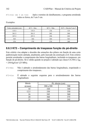 162 CAD/Pilar – Manual de Critérios de Projeto
TQS Informática Ltda Rua dos Pinheiros 706 c/2 05422-001 São Paulo SP Tel (011) 3083-2722 Fax (011) 3083-2798
K71=Sim (de 5 em 5cm) Após o termino do detalhamento, o programa arredonda
todos os ferros, de 5 em 5 cm.
Exemplos:
Valor calculado (cm) K71 = Sim K71 = Não K71 = Sim de 5 em 5
135.5 135.5 136 135
261.5 261.5 262 260
297.5 297.5 298 295
364 364 364 365
378 378 378 380
8.6.3 K72 – Comprimento de traspasse função do pé-direito
Este critério visa adaptar o desenho das armações dos pilares em função de uma certa
padronização muito adotada, atualmente, pelo mercado da construção civil. Este critério
permite arredondar o comprimento das barras longitudinais, incluindo os traspasses, em
função do pé-direito. Só é válido quando no projeto é adotado aço classe CA-50A e fck
= 250 Kgf/cm² (25 MPa).
K72=Não Não é adotado o arredondamento das barras longitudinais, respeitando o
comprimento dos traspasses..
K72=Sim É adotado o seguinte esquema para o arredondamento das barras
longitudinais:
Bitola Pé -direito (cm)
 (mm) 280 a 288 300
10 320 340
12.5 330 350
16 345 360
20 360 375
25 380 395
 